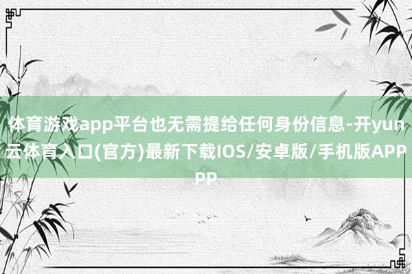 体育游戏app平台也无需提给任何身份信息-开yun云体育入口(官方)最新下载IOS/安卓版/手机版APP