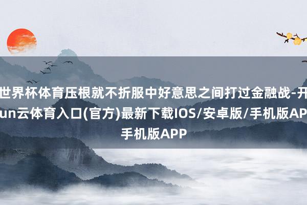 世界杯体育压根就不折服中好意思之间打过金融战-开yun云体育入口(官方)最新下载IOS/安卓版/手机版APP