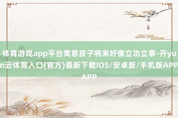 体育游戏app平台寓意孩子将来好像立功立事-开yun云体育入口(官方)最新下载IOS/安卓版/手机版APP