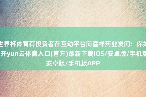 世界杯体育有投资者在互动平台向富祥药业发问：你好董秘-开yun云体育入口(官方)最新下载IOS/安卓版/手机版APP