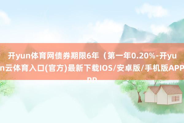 开yun体育网债券期限6年（第一年0.20%-开yun云体育入口(官方)最新下载IOS/安卓版/手机版APP