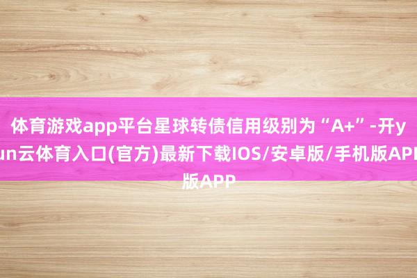 体育游戏app平台星球转债信用级别为“A+”-开yun云体育入口(官方)最新下载IOS/安卓版/手机版APP