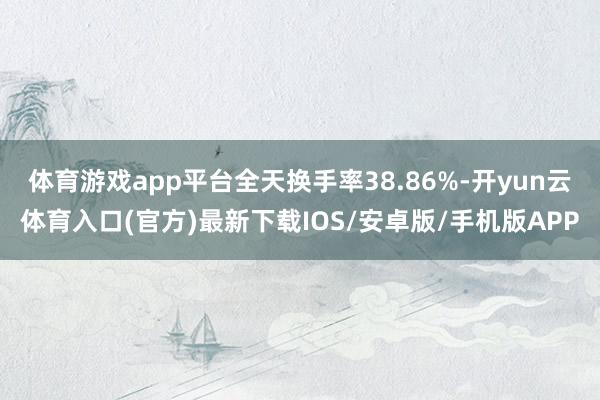 体育游戏app平台全天换手率38.86%-开yun云体育入口(官方)最新下载IOS/安卓版/手机版APP