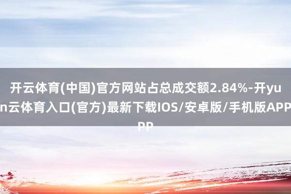 开云体育(中国)官方网站占总成交额2.84%-开yun云体育入口(官方)最新下载IOS/安卓版/手机版APP