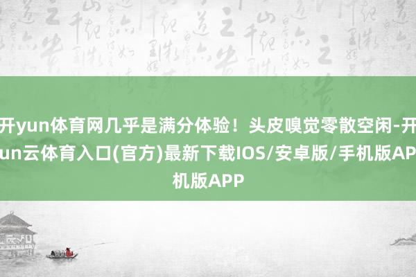 开yun体育网几乎是满分体验!头皮嗅觉零散空闲-开yun云体育入口(官方)最新下载IOS/安卓版/手机版APP