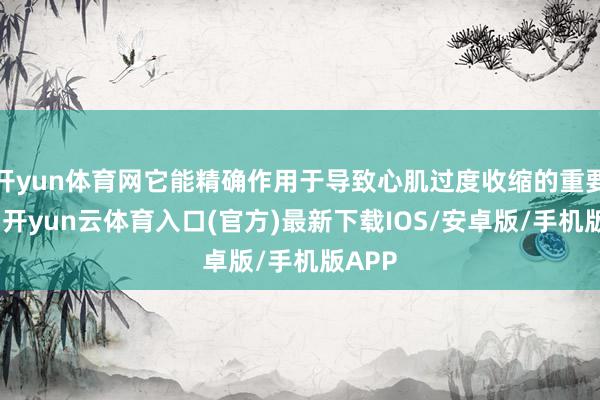 开yun体育网它能精确作用于导致心肌过度收缩的重要模范-开yun云体育入口(官方)最新下载IOS/安卓版/手机版APP