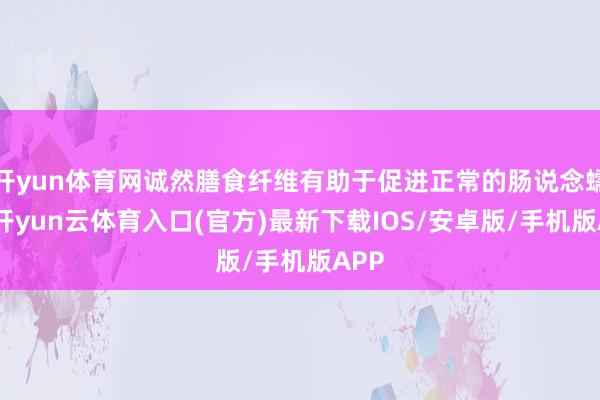 开yun体育网诚然膳食纤维有助于促进正常的肠说念蠕动-开yun云体育入口(官方)最新下载IOS/安卓版/手机版APP