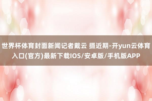 世界杯体育封面新闻记者戴云 摄近期-开yun云体育入口(官方)最新下载IOS/安卓版/手机版APP