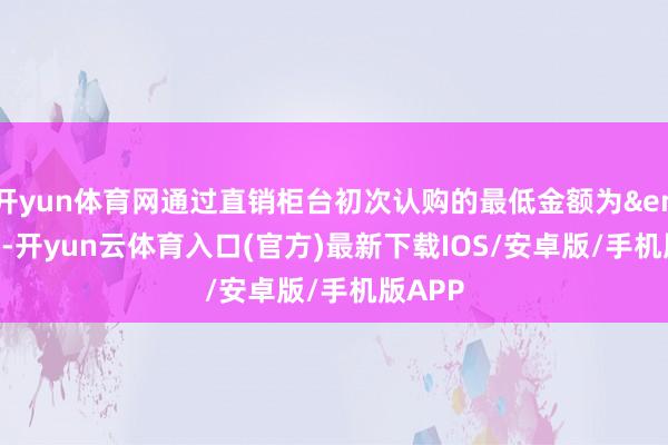 开yun体育网通过直销柜台初次认购的最低金额为&ensp;50-开yun云体育入口(官方)最新下载IOS/安卓版/手机版APP