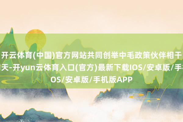开云体育(中国)官方网站共同创举中毛政策伙伴相干发展新明天-开yun云体育入口(官方)最新下载IOS/安卓版/手机版APP