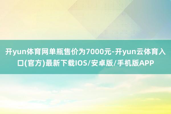 开yun体育网单瓶售价为7000元-开yun云体育入口(官方)最新下载IOS/安卓版/手机版APP