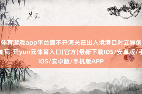 体育游戏app平台离不开海关在出入境港口对立异创造的添砖加瓦-开yun云体育入口(官方)最新下载IOS/安卓版/手机版APP