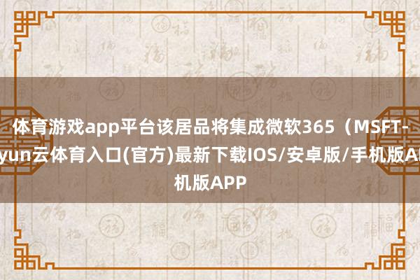 体育游戏app平台该居品将集成微软365（MSFT-开yun云体育入口(官方)最新下载IOS/安卓版/手机版APP