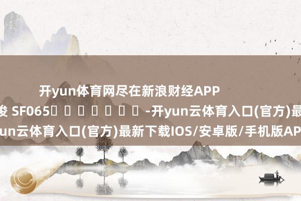 开yun体育网尽在新浪财经APP            						牵累裁剪：张俊 SF065							-开yun云体育入口(官方)最新下载IOS/安卓版/手机版APP
