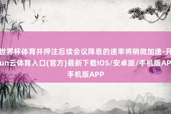 世界杯体育并押注后续会议降息的速率将稍微加速-开yun云体育入口(官方)最新下载IOS/安卓版/手机版APP