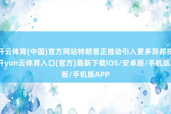 开云体育(中国)官方网站特朗普正推动引入更多异邦投资-开yun云体育入口(官方)最新下载IOS/安卓版/手机版APP