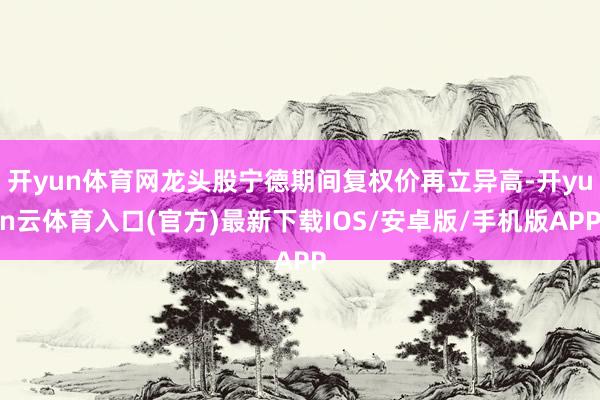 开yun体育网龙头股宁德期间复权价再立异高-开yun云体育入口(官方)最新下载IOS/安卓版/手机版APP