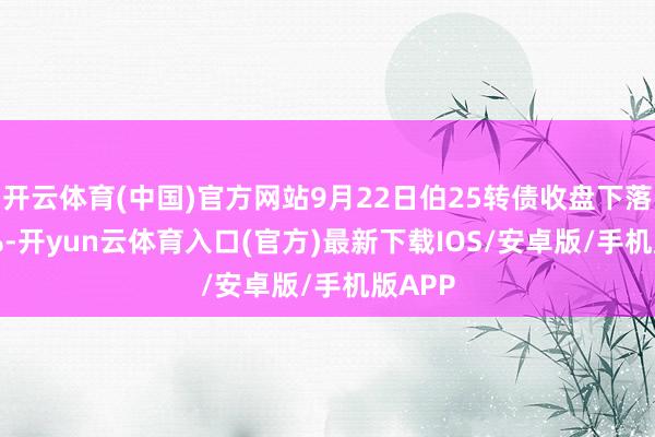 开云体育(中国)官方网站9月22日伯25转债收盘下落1.15%-开yun云体育入口(官方)最新下载IOS/安卓版/手机版APP