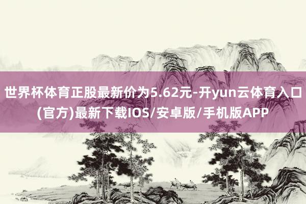 世界杯体育正股最新价为5.62元-开yun云体育入口(官方)最新下载IOS/安卓版/手机版APP