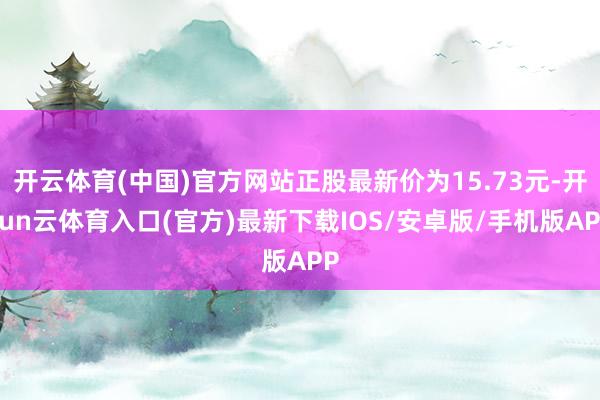开云体育(中国)官方网站正股最新价为15.73元-开yun云体育入口(官方)最新下载IOS/安卓版/手机版APP