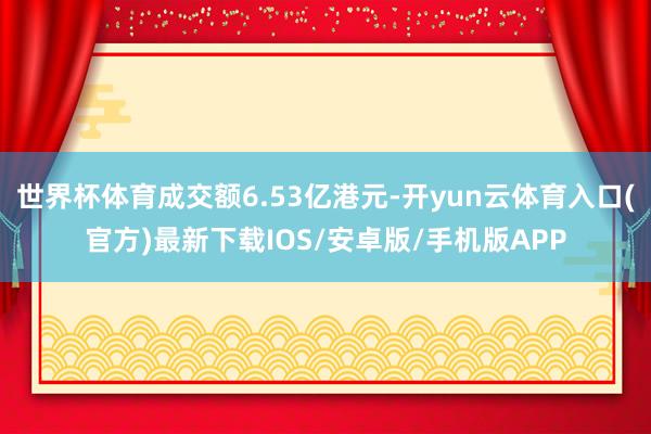世界杯体育成交额6.53亿港元-开yun云体育入口(官方)最新下载IOS/安卓版/手机版APP