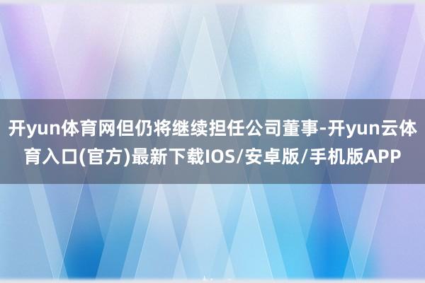 开yun体育网但仍将继续担任公司董事-开yun云体育入口(官方)最新下载IOS/安卓版/手机版APP
