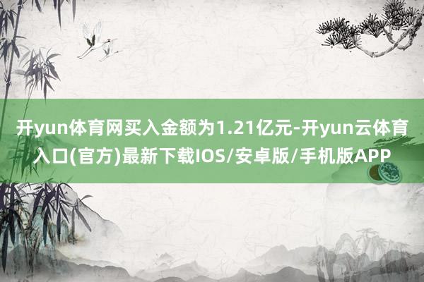 开yun体育网买入金额为1.21亿元-开yun云体育入口(官方)最新下载IOS/安卓版/手机版APP
