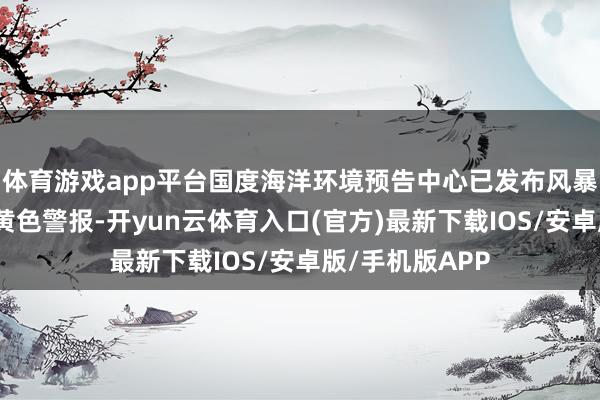 体育游戏app平台国度海洋环境预告中心已发布风暴潮和近岸波涛黄色警报-开yun云体育入口(官方)最新下载IOS/安卓版/手机版APP