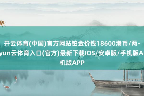 开云体育(中国)官方网站铂金价钱18600港币/两-开yun云体育入口(官方)最新下载IOS/安卓版/手机版APP