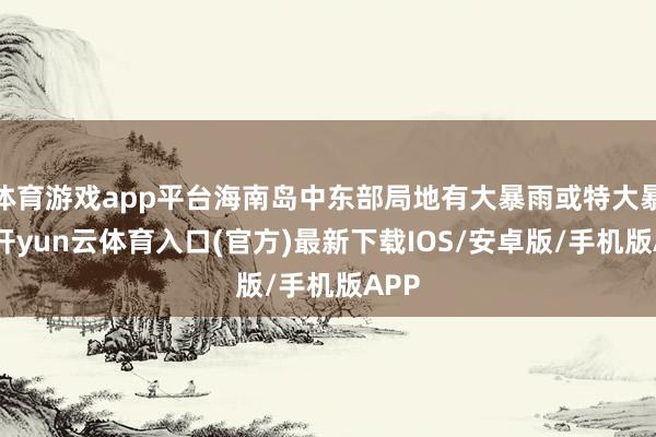体育游戏app平台海南岛中东部局地有大暴雨或特大暴雨-开yun云体育入口(官方)最新下载IOS/安卓版/手机版APP