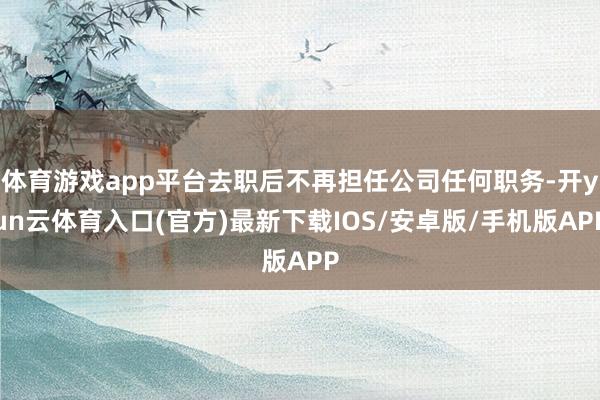 体育游戏app平台去职后不再担任公司任何职务-开yun云体育入口(官方)最新下载IOS/安卓版/手机版APP