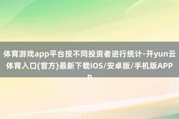 体育游戏app平台按不同投资者进行统计-开yun云体育入口(官方)最新下载IOS/安卓版/手机版APP