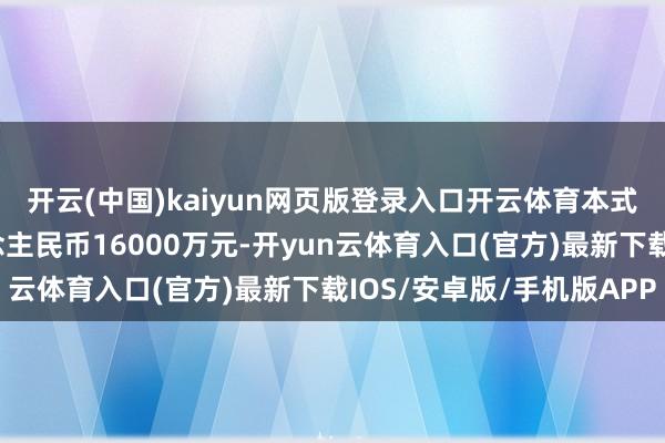 开云(中国)kaiyun网页版登录入口开云体育本式样契约总金额为东说念主民币16000万元-开yun云体育入口(官方)最新下载IOS/安卓版/手机版APP