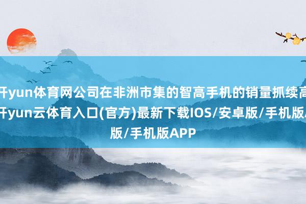 开yun体育网公司在非洲市集的智高手机的销量抓续高潮-开yun云体育入口(官方)最新下载IOS/安卓版/手机版APP