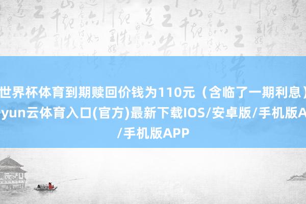 世界杯体育到期赎回价钱为110元（含临了一期利息）-开yun云体育入口(官方)最新下载IOS/安卓版/手机版APP