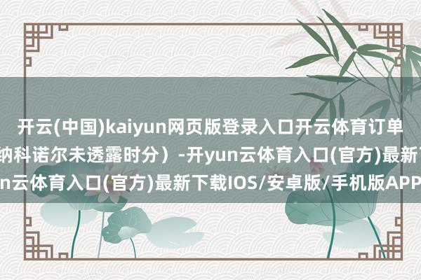 开云(中国)kaiyun网页版登录入口开云体育订单时分从3年至5年不等(纳科诺尔未透露时分)-开yun云体育入口(官方)最新下载IOS/安卓版/手机版APP