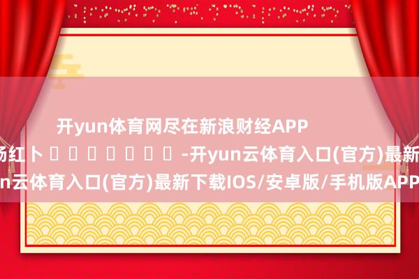 开yun体育网尽在新浪财经APP 包袱剪辑:杨红卜 -开yun云体育入口(官方)最新下载IOS/安卓版/手机版APP