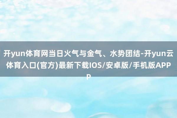 开yun体育网当日火气与金气、水势团结-开yun云体育入口(官方)最新下载IOS/安卓版/手机版APP