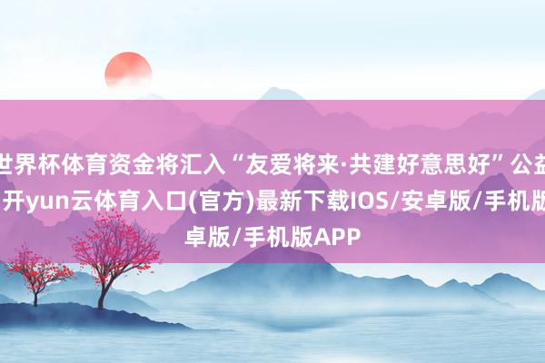 世界杯体育资金将汇入“友爱将来·共建好意思好”公益技俩-开yun云体育入口(官方)最新下载IOS/安卓版/手机版APP