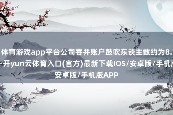 体育游戏app平台公司吞并账户鼓吹东谈主数约为8.2万户-开yun云体育入口(官方)最新下载IOS/安卓版/手机版APP